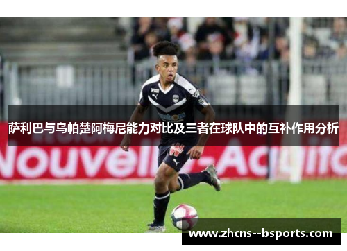 萨利巴与乌帕楚阿梅尼能力对比及三者在球队中的互补作用分析