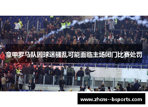 意甲罗马队因球迷骚乱可能面临主场闭门比赛处罚
