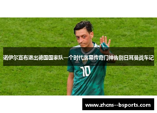 诺伊尔宣布退出德国国家队一个时代落幕传奇门神告别日耳曼战车记 诺伊尔宣布退出德国国家队一个时代落幕传奇门神告别日耳曼战车记