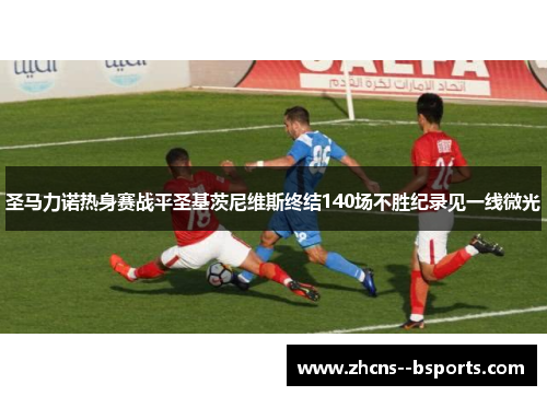 圣马力诺热身赛战平圣基茨尼维斯终结140场不胜纪录见一线微光 圣马力诺热身赛战平圣基茨尼维斯终结140场不胜纪录见一线微光
